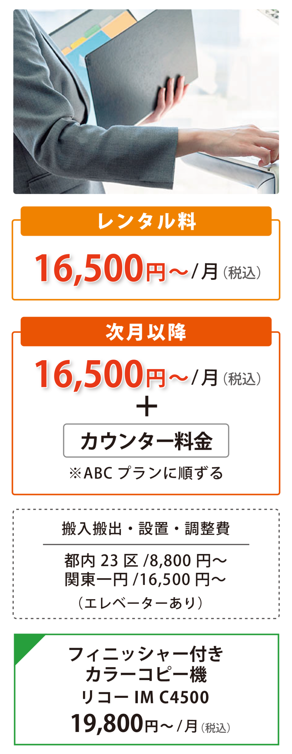 カラーコピー機レンタル 16,500円〜/月（税込）、次月以降16,500円〜/月（税込）+カウンター料金。搬入搬出・設置・調整費 都内23区/8,800円〜、関東一円/16,500円〜（エレベーターあり）。●フィニッシャー付 カラーコピー機 リコーIM C4500 19,800円〜/月（税込）